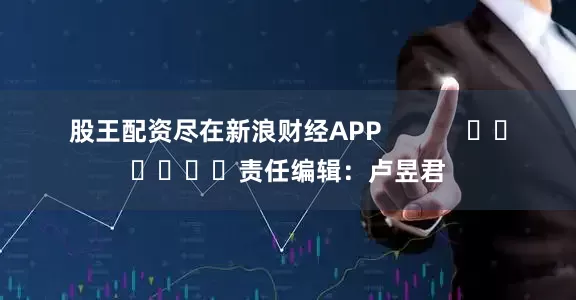 股王配资尽在新浪财经APP            						责任编辑：卢昱君