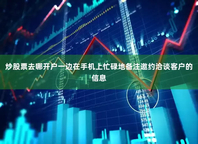 炒股票去哪开户一边在手机上忙碌地备注邀约洽谈客户的信息