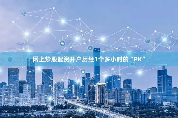 网上炒股配资开户历经1个多小时的“PK”