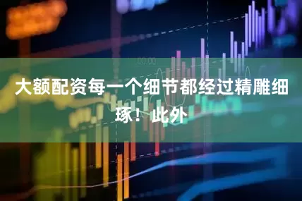 大额配资每一个细节都经过精雕细琢！此外