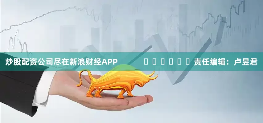 炒股配资公司尽在新浪财经APP            						责任编辑：卢昱君