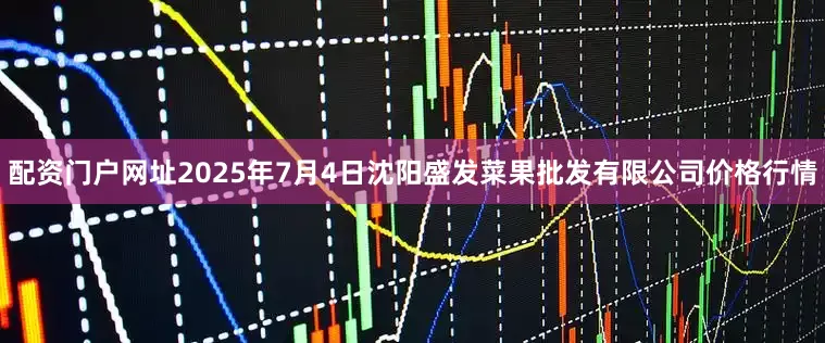 配资门户网址2025年7月4日沈阳盛发菜果批发有限公司价格行情