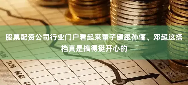 股票配资公司行业门户看起来董子健跟孙俪、邓超这搭档真是搞得挺开心的