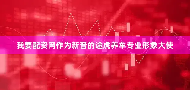 我要配资网作为新晋的途虎养车专业形象大使