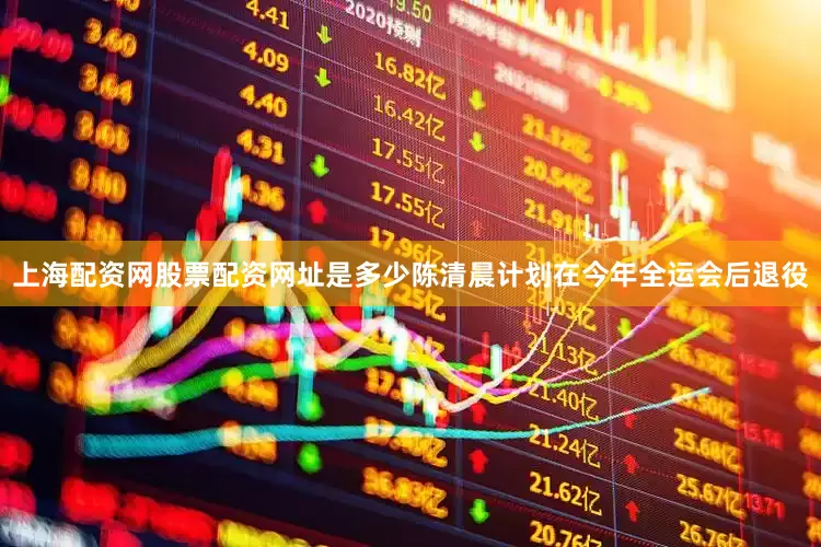 上海配资网股票配资网址是多少陈清晨计划在今年全运会后退役