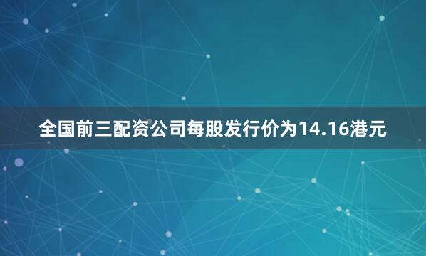 全国前三配资公司每股发行价为14.16港元