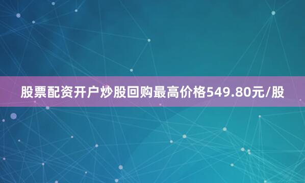股票配资开户炒股回购最高价格549.80元/股