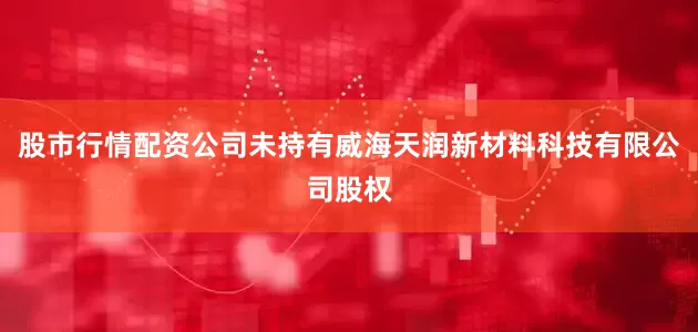 股市行情配资公司未持有威海天润新材料科技有限公司股权