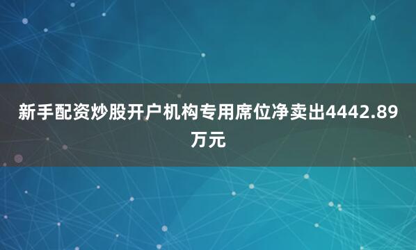新手配资炒股开户机构专用席位净卖出4442.89万元