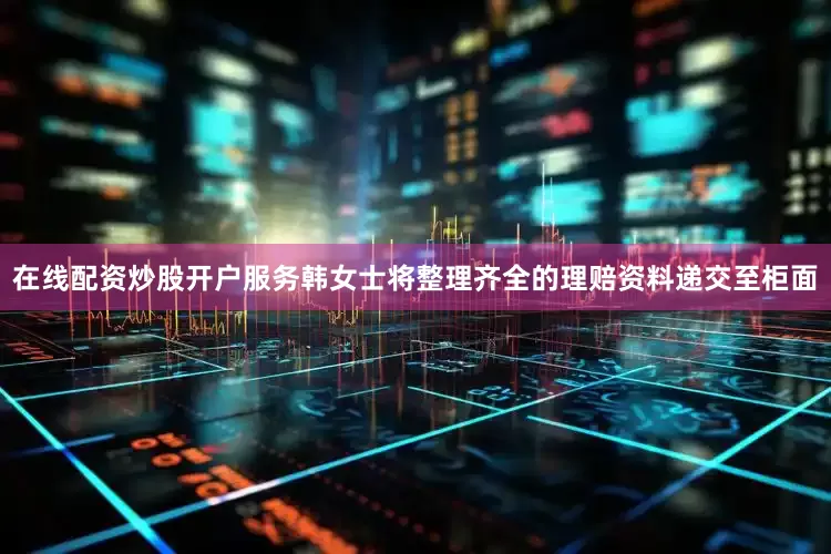 在线配资炒股开户服务韩女士将整理齐全的理赔资料递交至柜面