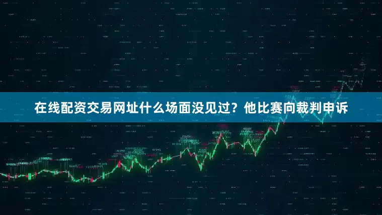 在线配资交易网址什么场面没见过？他比赛向裁判申诉
