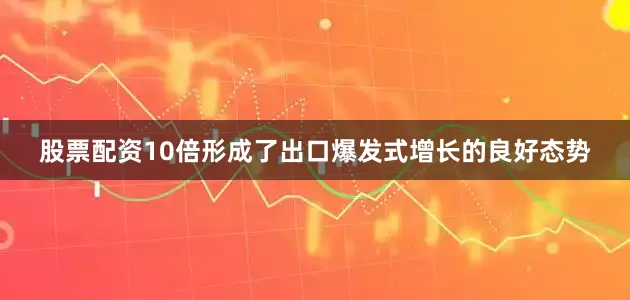 股票配资10倍形成了出口爆发式增长的良好态势