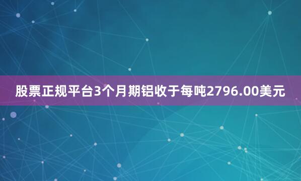 股票正规平台3个月期铝收于每吨2796.00美元